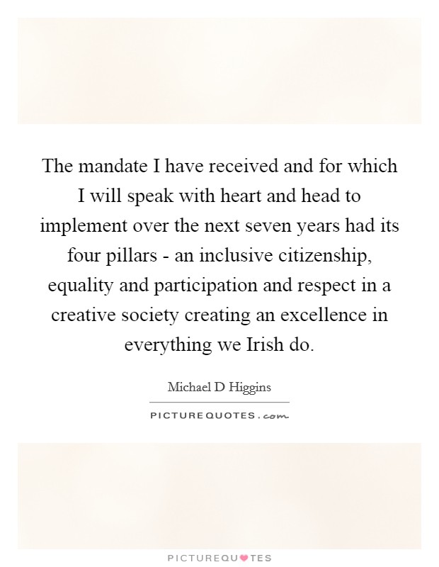 The mandate I have received and for which I will speak with heart and head to implement over the next seven years had its four pillars - an inclusive citizenship, equality and participation and respect in a creative society creating an excellence in everything we Irish do. Picture Quote #1