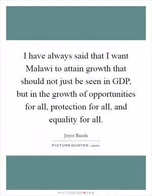 I have always said that I want Malawi to attain growth that should not just be seen in GDP, but in the growth of opportunities for all, protection for all, and equality for all Picture Quote #1