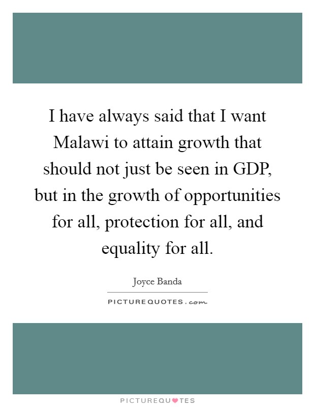 I have always said that I want Malawi to attain growth that should not just be seen in GDP, but in the growth of opportunities for all, protection for all, and equality for all. Picture Quote #1