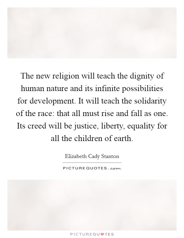 The new religion will teach the dignity of human nature and its infinite possibilities for development. It will teach the solidarity of the race: that all must rise and fall as one. Its creed will be justice, liberty, equality for all the children of earth. Picture Quote #1