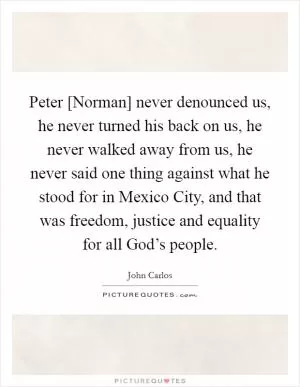 Peter [Norman] never denounced us, he never turned his back on us, he never walked away from us, he never said one thing against what he stood for in Mexico City, and that was freedom, justice and equality for all God’s people Picture Quote #1