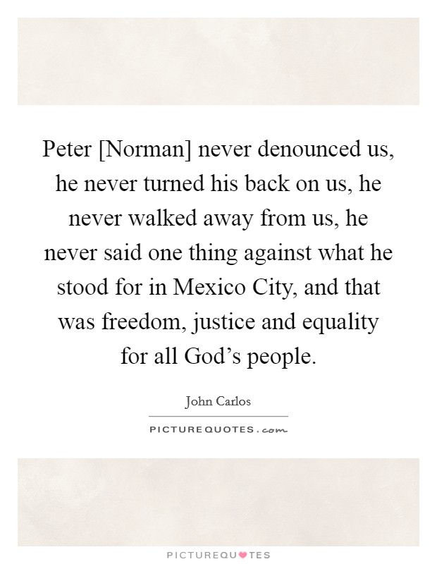 Peter [Norman] never denounced us, he never turned his back on us, he never walked away from us, he never said one thing against what he stood for in Mexico City, and that was freedom, justice and equality for all God's people. Picture Quote #1
