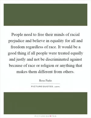 People need to free their minds of racial prejudice and believe in equality for all and freedom regardless of race. It would be a good thing if all people were treated equally and justly and not be discriminated against because of race or religion or anything that makes them different from others Picture Quote #1