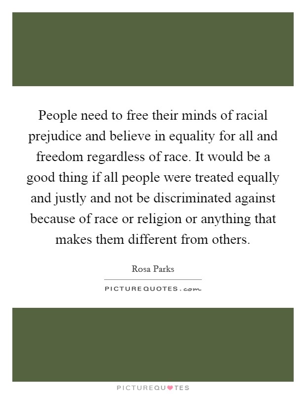 People need to free their minds of racial prejudice and believe in equality for all and freedom regardless of race. It would be a good thing if all people were treated equally and justly and not be discriminated against because of race or religion or anything that makes them different from others. Picture Quote #1