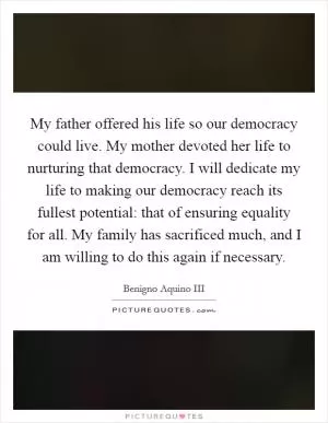 My father offered his life so our democracy could live. My mother devoted her life to nurturing that democracy. I will dedicate my life to making our democracy reach its fullest potential: that of ensuring equality for all. My family has sacrificed much, and I am willing to do this again if necessary Picture Quote #1