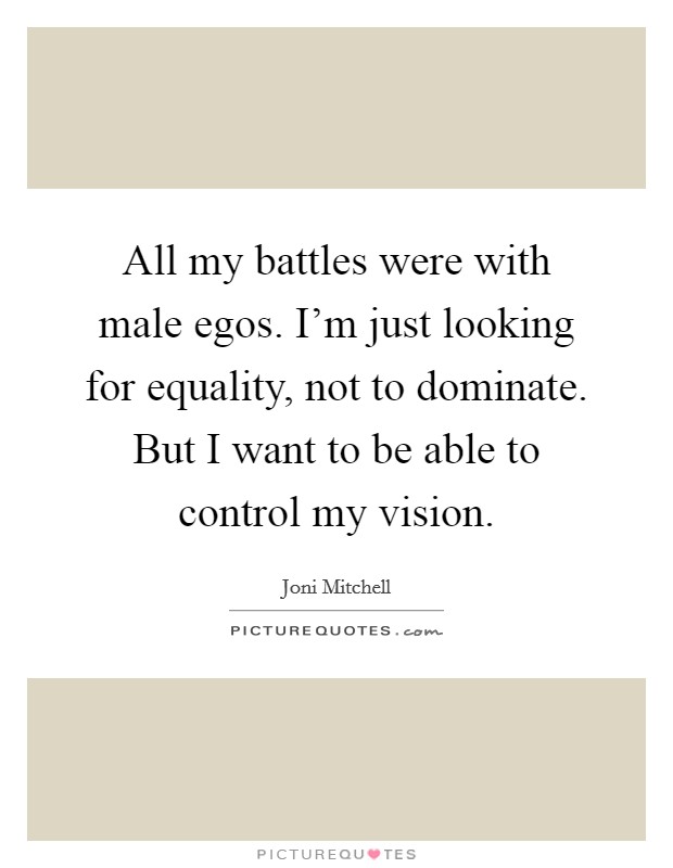 All my battles were with male egos. I'm just looking for equality, not to dominate. But I want to be able to control my vision. Picture Quote #1