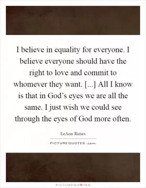 I believe in equality for everyone. I believe everyone should have the right to love and commit to whomever they want. [...] All I know is that in God’s eyes we are all the same. I just wish we could see through the eyes of God more often Picture Quote #1