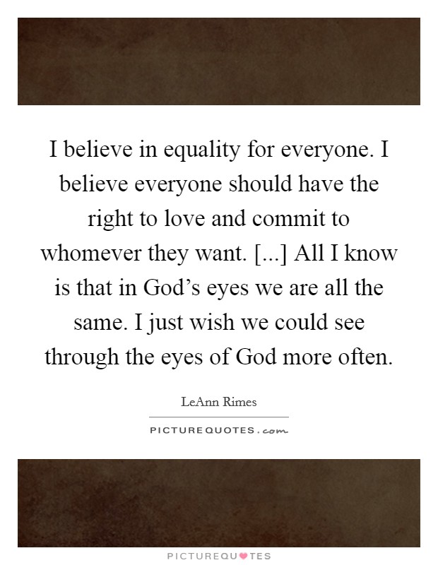 I believe in equality for everyone. I believe everyone should have the right to love and commit to whomever they want. [...] All I know is that in God's eyes we are all the same. I just wish we could see through the eyes of God more often. Picture Quote #1
