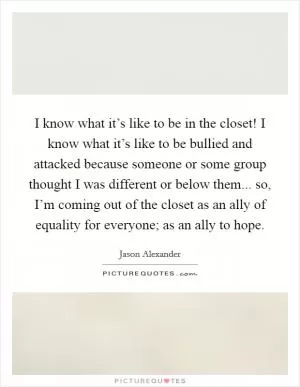 I know what it’s like to be in the closet! I know what it’s like to be bullied and attacked because someone or some group thought I was different or below them... so, I’m coming out of the closet as an ally of equality for everyone; as an ally to hope Picture Quote #1