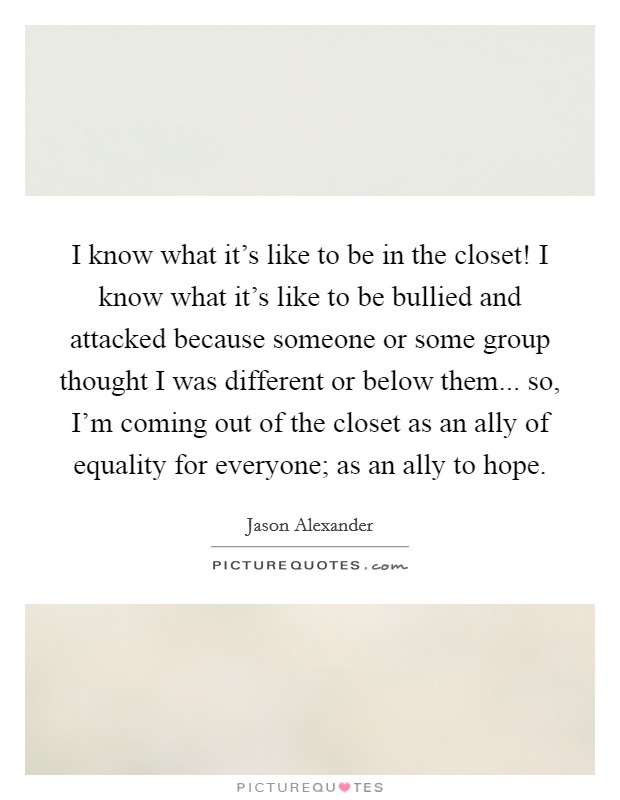 I know what it's like to be in the closet! I know what it's like to be bullied and attacked because someone or some group thought I was different or below them... so, I'm coming out of the closet as an ally of equality for everyone; as an ally to hope. Picture Quote #1