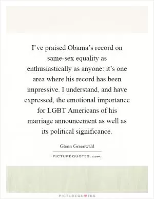 I’ve praised Obama’s record on same-sex equality as enthusiastically as anyone: it’s one area where his record has been impressive. I understand, and have expressed, the emotional importance for LGBT Americans of his marriage announcement as well as its political significance Picture Quote #1