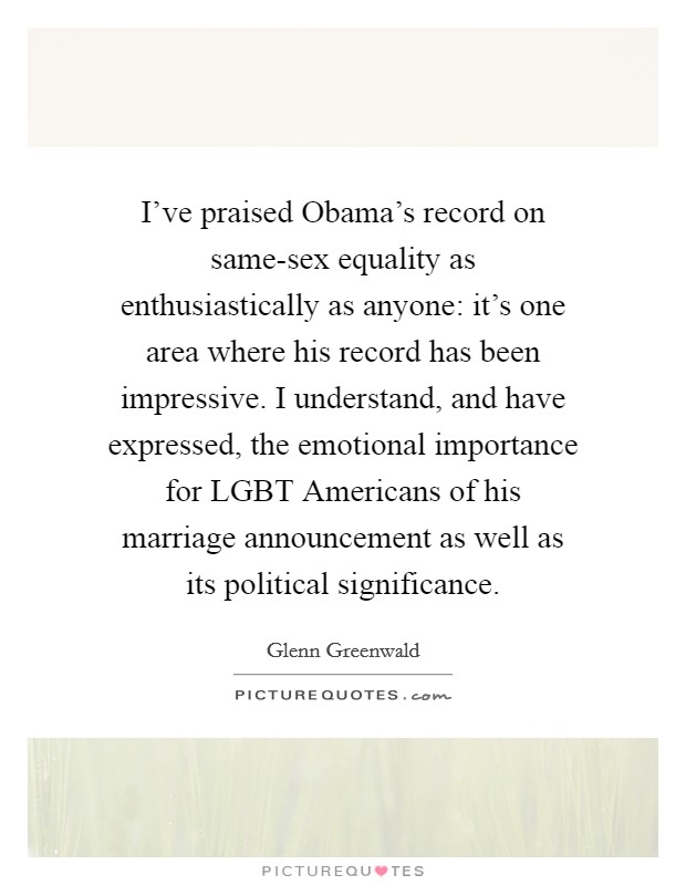 I've praised Obama's record on same-sex equality as enthusiastically as anyone: it's one area where his record has been impressive. I understand, and have expressed, the emotional importance for LGBT Americans of his marriage announcement as well as its political significance. Picture Quote #1