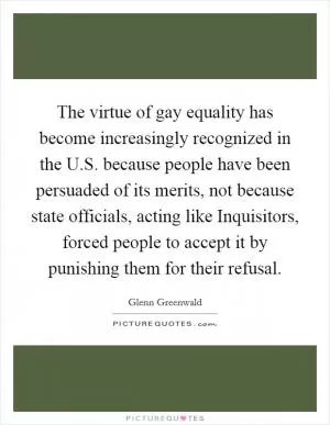 The virtue of gay equality has become increasingly recognized in the U.S. because people have been persuaded of its merits, not because state officials, acting like Inquisitors, forced people to accept it by punishing them for their refusal Picture Quote #1
