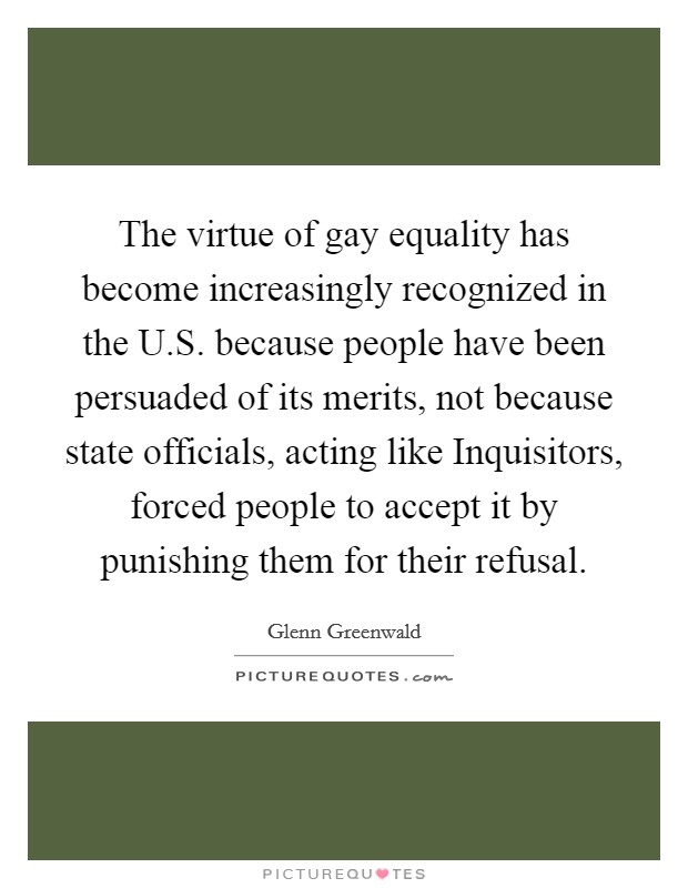 The virtue of gay equality has become increasingly recognized in the U.S. because people have been persuaded of its merits, not because state officials, acting like Inquisitors, forced people to accept it by punishing them for their refusal. Picture Quote #1