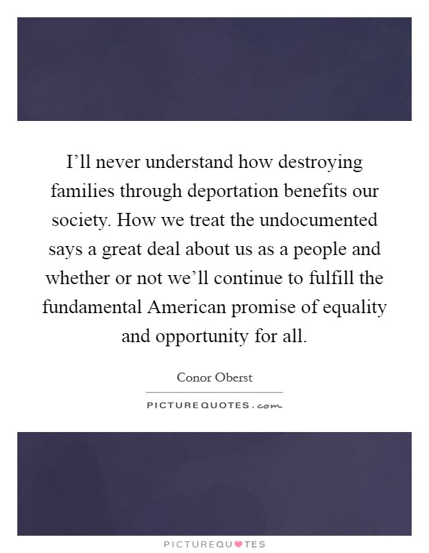 I'll never understand how destroying families through deportation benefits our society. How we treat the undocumented says a great deal about us as a people and whether or not we'll continue to fulfill the fundamental American promise of equality and opportunity for all. Picture Quote #1
