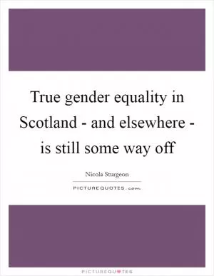 True gender equality in Scotland - and elsewhere - is still some way off Picture Quote #1