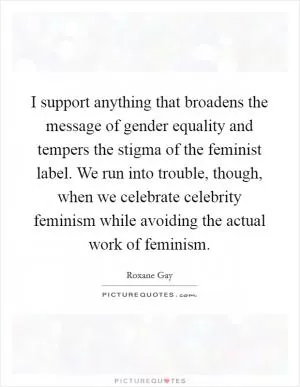 I support anything that broadens the message of gender equality and tempers the stigma of the feminist label. We run into trouble, though, when we celebrate celebrity feminism while avoiding the actual work of feminism Picture Quote #1