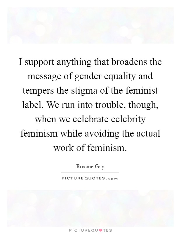 I support anything that broadens the message of gender equality and tempers the stigma of the feminist label. We run into trouble, though, when we celebrate celebrity feminism while avoiding the actual work of feminism. Picture Quote #1