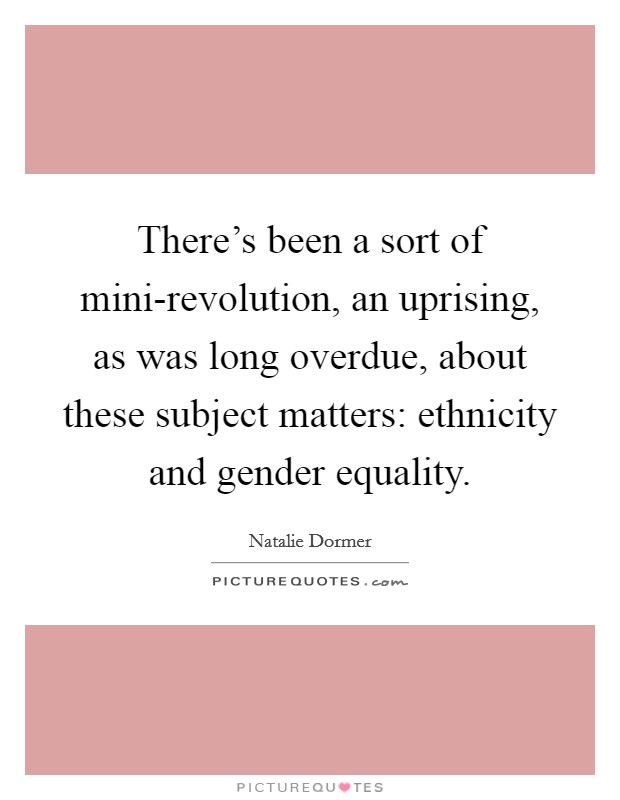 There's been a sort of mini-revolution, an uprising, as was long overdue, about these subject matters: ethnicity and gender equality. Picture Quote #1