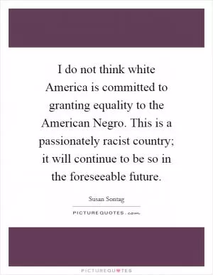 I do not think white America is committed to granting equality to the American Negro. This is a passionately racist country; it will continue to be so in the foreseeable future Picture Quote #1