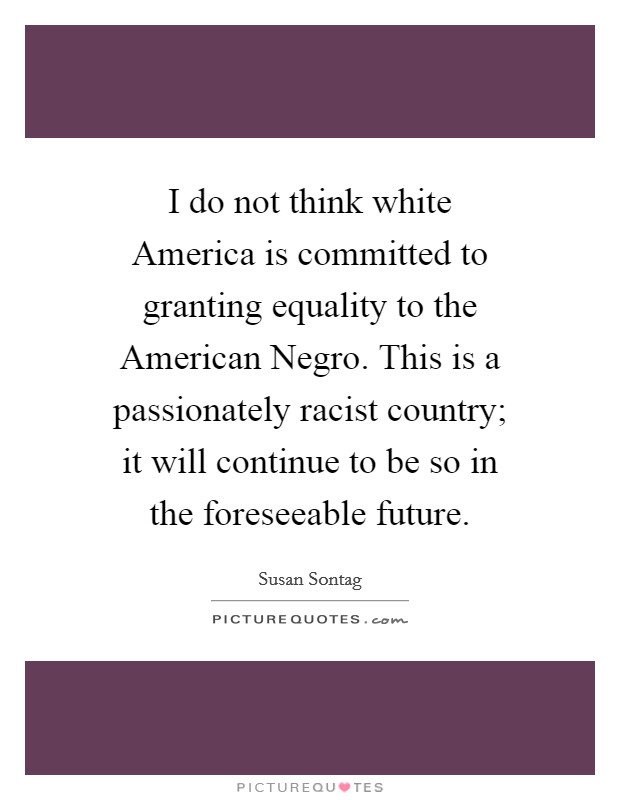 I do not think white America is committed to granting equality to the American Negro. This is a passionately racist country; it will continue to be so in the foreseeable future. Picture Quote #1