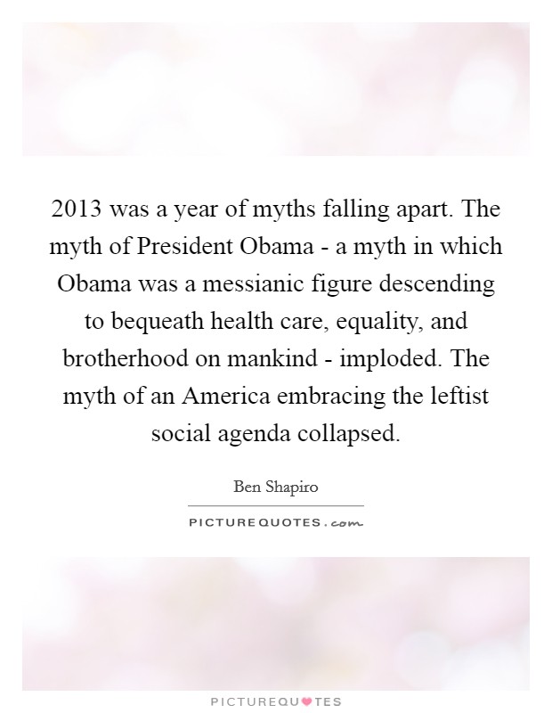 2013 was a year of myths falling apart. The myth of President Obama - a myth in which Obama was a messianic figure descending to bequeath health care, equality, and brotherhood on mankind - imploded. The myth of an America embracing the leftist social agenda collapsed. Picture Quote #1
