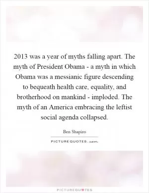 2013 was a year of myths falling apart. The myth of President Obama - a myth in which Obama was a messianic figure descending to bequeath health care, equality, and brotherhood on mankind - imploded. The myth of an America embracing the leftist social agenda collapsed Picture Quote #1