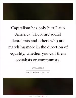 Capitalism has only hurt Latin America. There are social democrats and others who are marching more in the direction of equality, whether you call them socialists or communists Picture Quote #1
