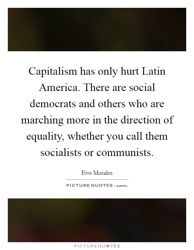 Capitalism has only hurt Latin America. There are social democrats and others who are marching more in the direction of equality, whether you call them socialists or communists. Picture Quote #1