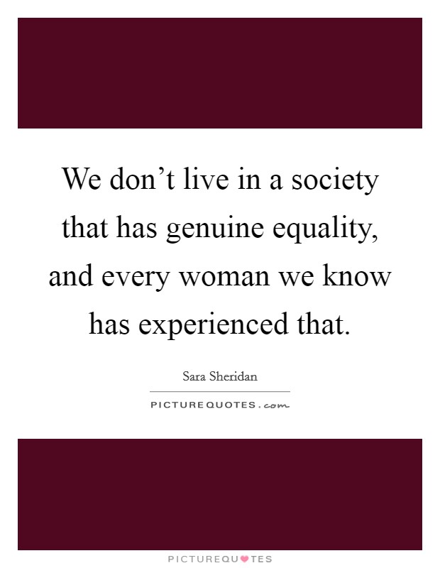 We don't live in a society that has genuine equality, and every woman we know has experienced that. Picture Quote #1