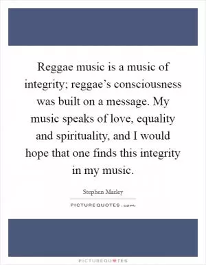 Reggae music is a music of integrity; reggae’s consciousness was built on a message. My music speaks of love, equality and spirituality, and I would hope that one finds this integrity in my music Picture Quote #1