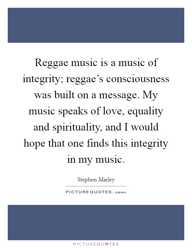 Reggae music is a music of integrity; reggae's consciousness was built on a message. My music speaks of love, equality and spirituality, and I would hope that one finds this integrity in my music. Picture Quote #1