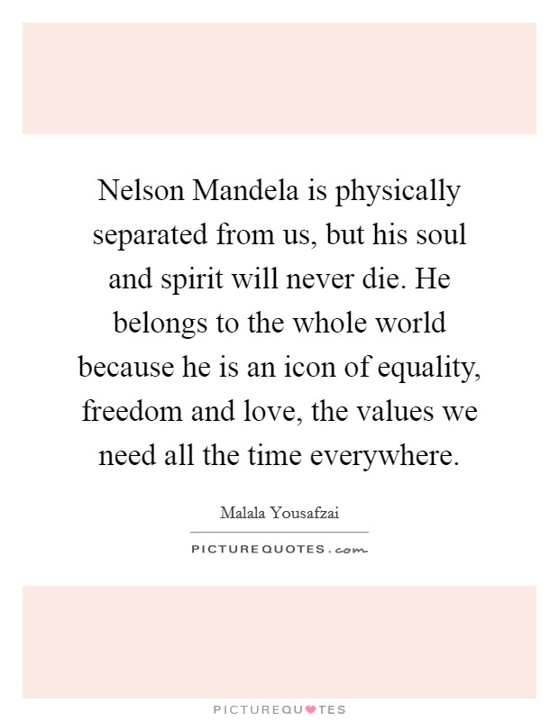 Nelson Mandela is physically separated from us, but his soul and spirit will never die. He belongs to the whole world because he is an icon of equality, freedom and love, the values we need all the time everywhere. Picture Quote #1