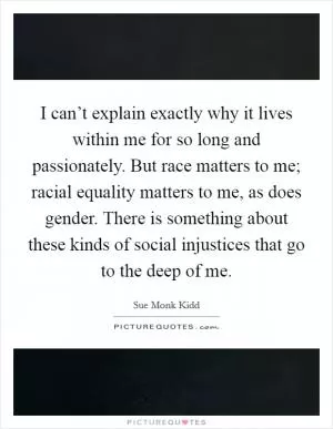 I can’t explain exactly why it lives within me for so long and passionately. But race matters to me; racial equality matters to me, as does gender. There is something about these kinds of social injustices that go to the deep of me Picture Quote #1