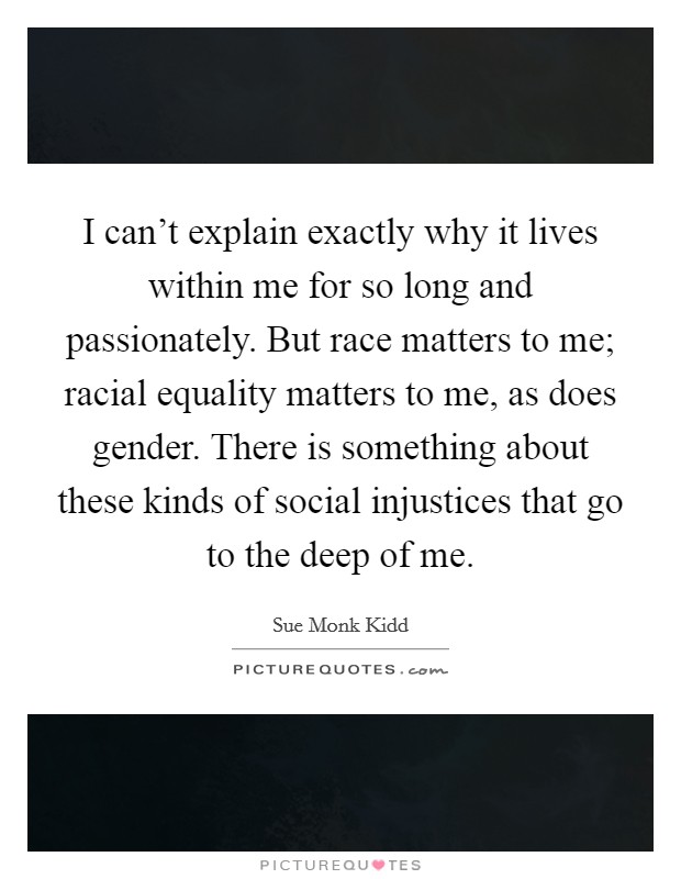 I can't explain exactly why it lives within me for so long and passionately. But race matters to me; racial equality matters to me, as does gender. There is something about these kinds of social injustices that go to the deep of me. Picture Quote #1