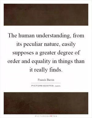 The human understanding, from its peculiar nature, easily supposes a greater degree of order and equality in things than it really finds Picture Quote #1