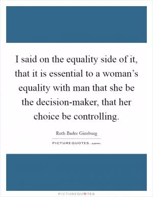 I said on the equality side of it, that it is essential to a woman’s equality with man that she be the decision-maker, that her choice be controlling Picture Quote #1