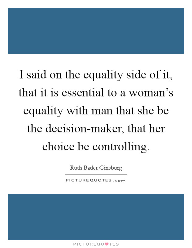 I said on the equality side of it, that it is essential to a woman's equality with man that she be the decision-maker, that her choice be controlling. Picture Quote #1