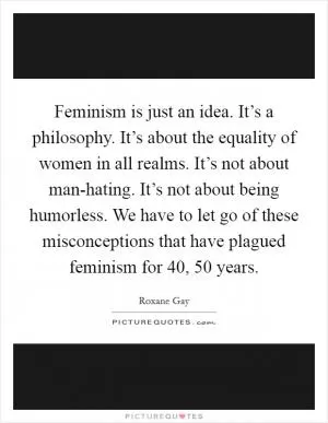 Feminism is just an idea. It’s a philosophy. It’s about the equality of women in all realms. It’s not about man-hating. It’s not about being humorless. We have to let go of these misconceptions that have plagued feminism for 40, 50 years Picture Quote #1