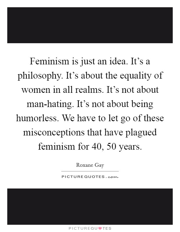 Feminism is just an idea. It's a philosophy. It's about the equality of women in all realms. It's not about man-hating. It's not about being humorless. We have to let go of these misconceptions that have plagued feminism for 40, 50 years. Picture Quote #1