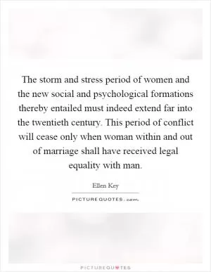 The storm and stress period of women and the new social and psychological formations thereby entailed must indeed extend far into the twentieth century. This period of conflict will cease only when woman within and out of marriage shall have received legal equality with man Picture Quote #1