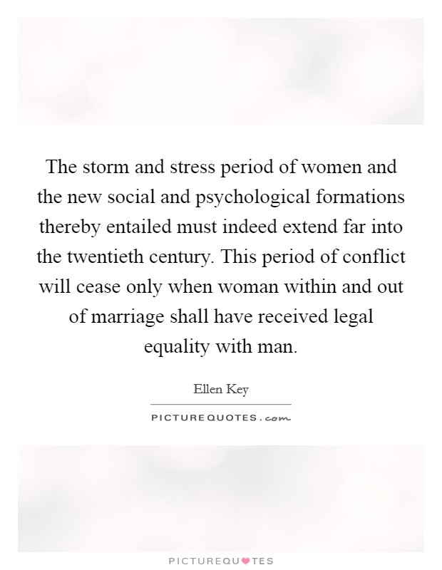 The storm and stress period of women and the new social and psychological formations thereby entailed must indeed extend far into the twentieth century. This period of conflict will cease only when woman within and out of marriage shall have received legal equality with man. Picture Quote #1