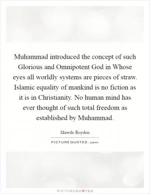Muhammad introduced the concept of such Glorious and Omnipotent God in Whose eyes all worldly systems are pieces of straw. Islamic equality of mankind is no fiction as it is in Christianity. No human mind has ever thought of such total freedom as established by Muhammad Picture Quote #1