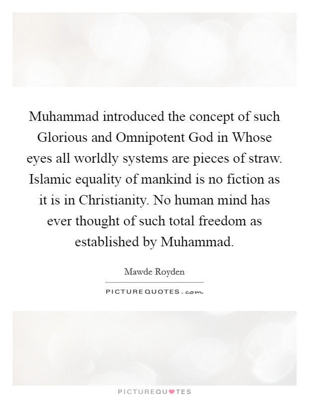Muhammad introduced the concept of such Glorious and Omnipotent God in Whose eyes all worldly systems are pieces of straw. Islamic equality of mankind is no fiction as it is in Christianity. No human mind has ever thought of such total freedom as established by Muhammad. Picture Quote #1