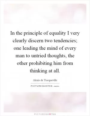 In the principle of equality I very clearly discern two tendencies; one leading the mind of every man to untried thoughts, the other prohibiting him from thinking at all Picture Quote #1