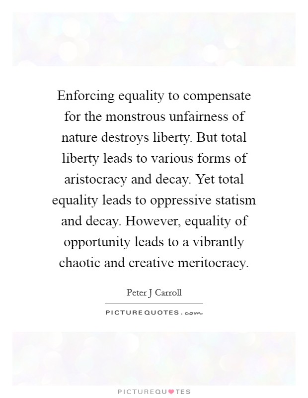 Enforcing equality to compensate for the monstrous unfairness of nature destroys liberty. But total liberty leads to various forms of aristocracy and decay. Yet total equality leads to oppressive statism and decay. However, equality of opportunity leads to a vibrantly chaotic and creative meritocracy. Picture Quote #1