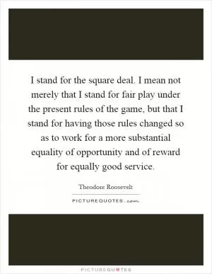 I stand for the square deal. I mean not merely that I stand for fair play under the present rules of the game, but that I stand for having those rules changed so as to work for a more substantial equality of opportunity and of reward for equally good service Picture Quote #1