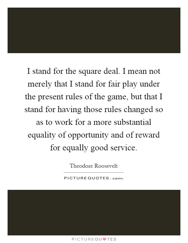 I stand for the square deal. I mean not merely that I stand for fair play under the present rules of the game, but that I stand for having those rules changed so as to work for a more substantial equality of opportunity and of reward for equally good service. Picture Quote #1