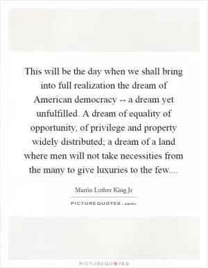 This will be the day when we shall bring into full realization the dream of American democracy -- a dream yet unfulfilled. A dream of equality of opportunity, of privilege and property widely distributed; a dream of a land where men will not take necessities from the many to give luxuries to the few Picture Quote #1