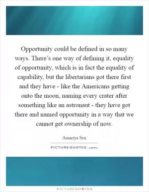 Opportunity could be defined in so many ways. There’s one way of defining it, equality of opportunity, which is in fact the equality of capability, but the libertarians got there first and they have - like the Americans getting onto the moon, naming every crater after something like an astronaut - they have got there and named opportunity in a way that we cannot get ownership of now Picture Quote #1